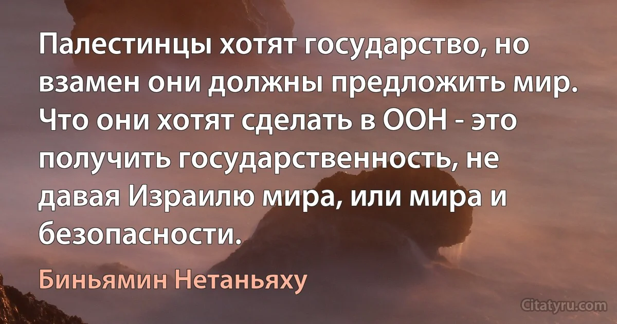 Палестинцы хотят государство, но взамен они должны предложить мир. Что они хотят сделать в ООН - это получить государственность, не давая Израилю мира, или мира и безопасности. (Биньямин Нетаньяху)