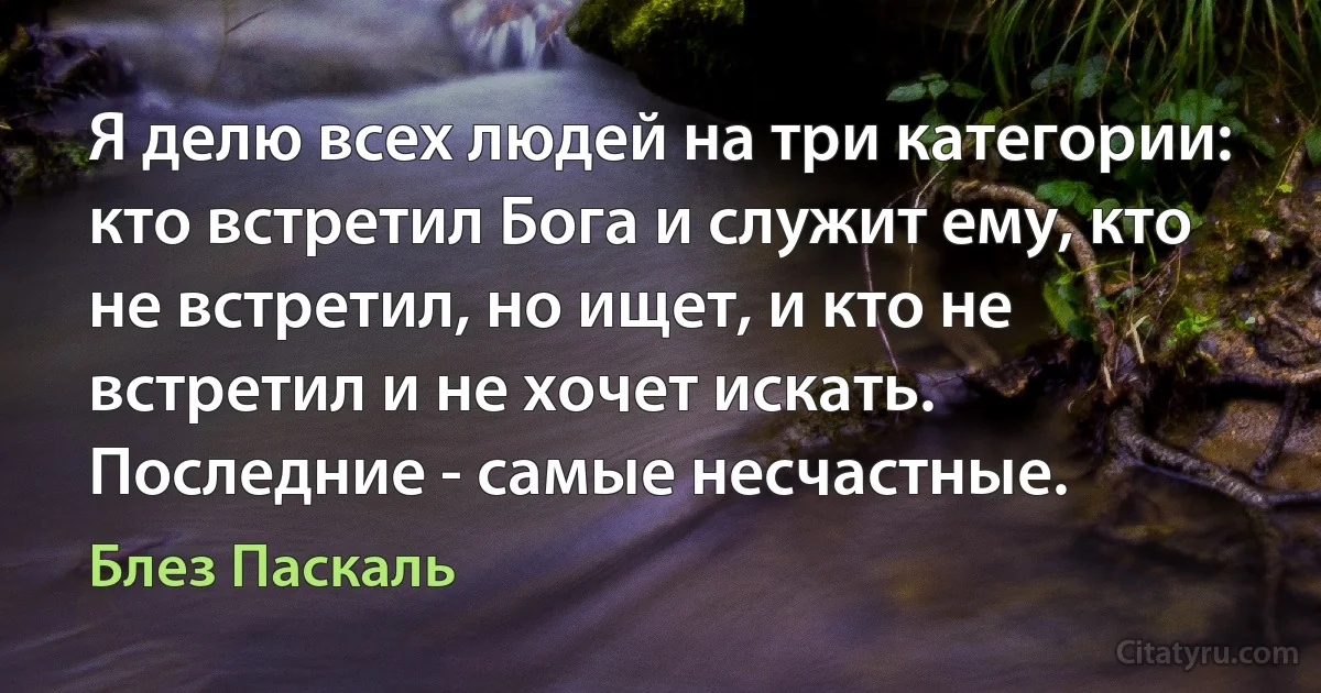 Я делю всех людей на три категории: кто встретил Бога и служит ему, кто не встретил, но ищет, и кто не встретил и не хочет искать. Последние - самые несчастные. (Блез Паскаль)