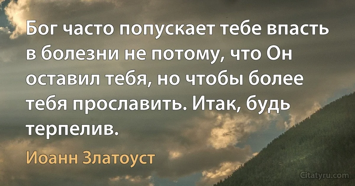 Бог часто попускает тебе впасть в болезни не потому, что Он оставил тебя, но чтобы более тебя прославить. Итак, будь терпелив. (Иоанн Златоуст)