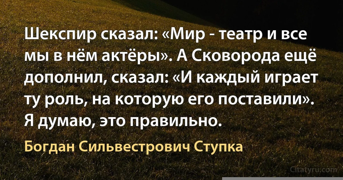 Шекспир сказал: «Мир - театр и все мы в нём актёры». А Сковорода ещё дополнил, сказал: «И каждый играет ту роль, на которую его поставили». Я думаю, это правильно. (Богдан Сильвестрович Ступка)