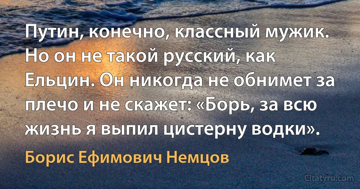 Путин, конечно, классный мужик. Но он не такой русский, как Ельцин. Он никогда не обнимет за плечо и не скажет: «Борь, за всю жизнь я выпил цистерну водки». (Борис Ефимович Немцов)