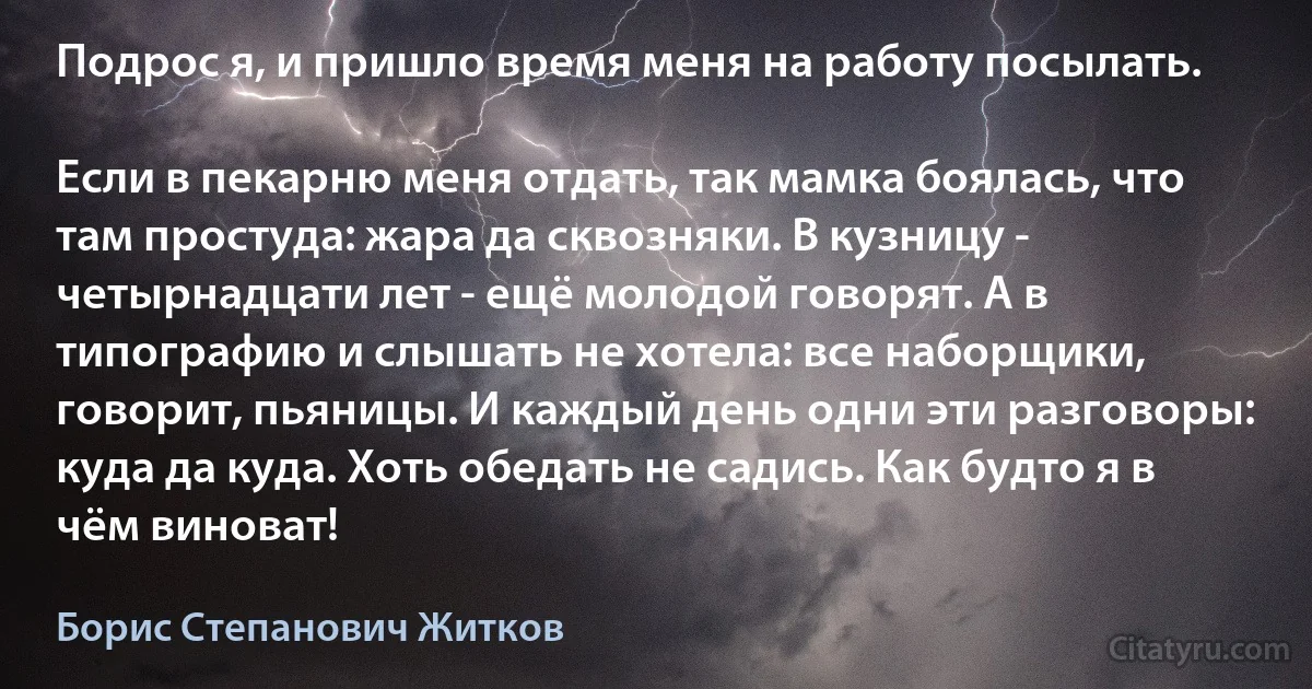 Подрос я, и пришло время меня на работу посылать.

Если в пекарню меня отдать, так мамка боялась, что там простуда: жара да сквозняки. В кузницу - четырнадцати лет - ещё молодой говорят. А в типографию и слышать не хотела: все наборщики, говорит, пьяницы. И каждый день одни эти разговоры: куда да куда. Хоть обедать не садись. Как будто я в чём виноват! (Борис Степанович Житков)