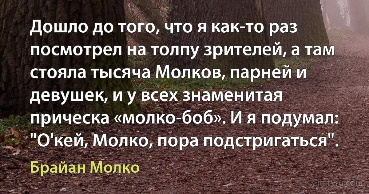 Дошло до того, что я как-то раз посмотрел на толпу зрителей, а там стояла тысяча Молков, парней и девушек, и у всех знаменитая прическа «молко-боб». И я подумал: "О'кей, Молко, пора подстригаться". (Брайан Молко)