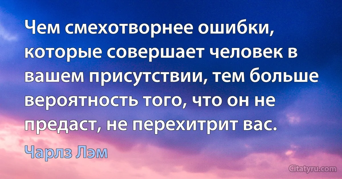 Чем смехотворнее ошибки, которые совершает человек в вашем присутствии, тем больше вероятность того, что он не предаст, не перехитрит вас. (Чарлз Лэм)