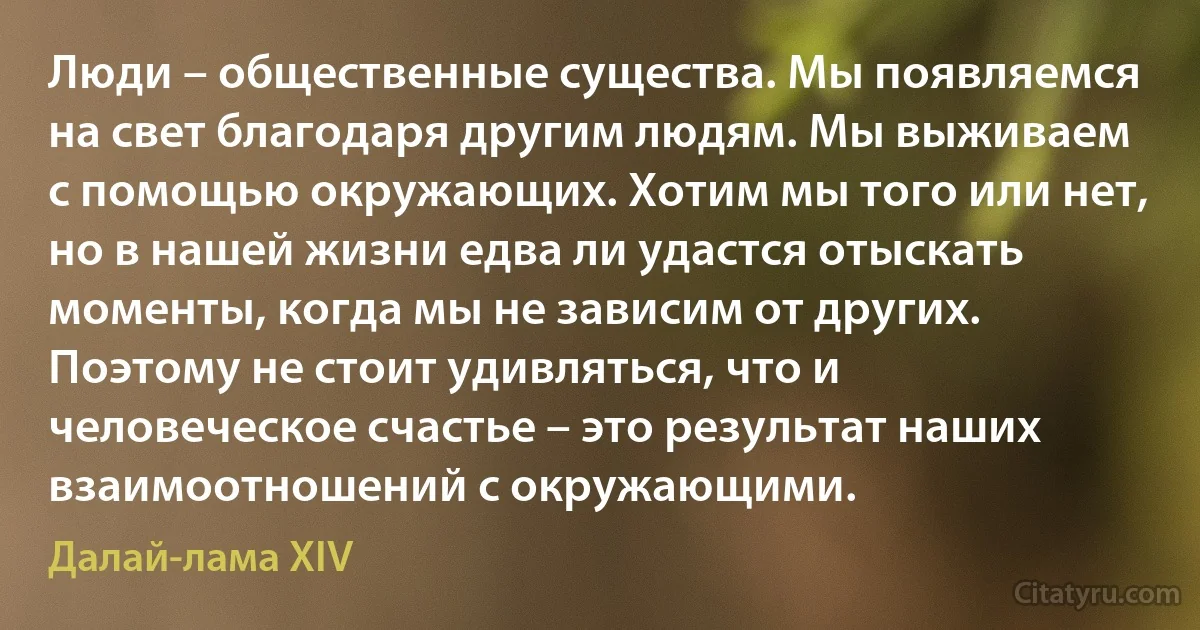 Люди – общественные существа. Мы появляемся на свет благодаря другим людям. Мы выживаем с помощью окружающих. Хотим мы того или нет, но в нашей жизни едва ли удастся отыскать моменты, когда мы не зависим от других. Поэтому не стоит удивляться, что и человеческое счастье – это результат наших взаимоотношений с окружающими. (Далай-лама XIV)