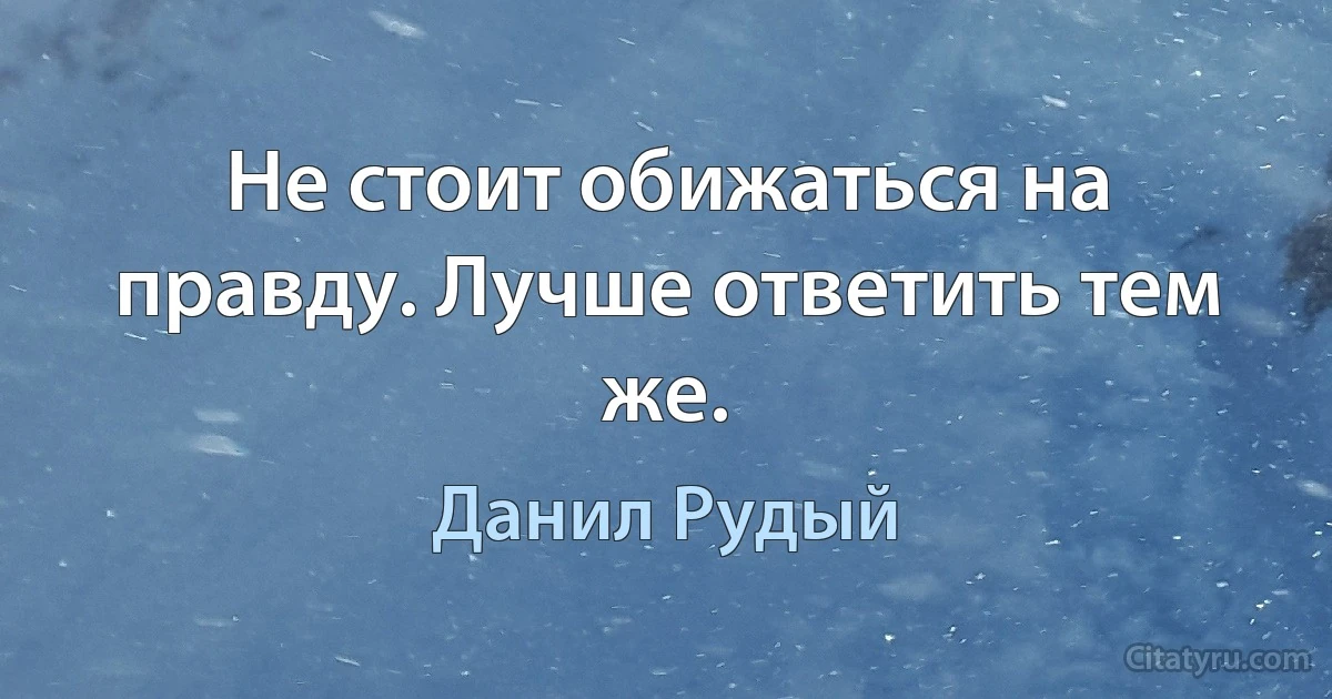 Не стоит обижаться на правду. Лучше ответить тем же. (Данил Рудый)