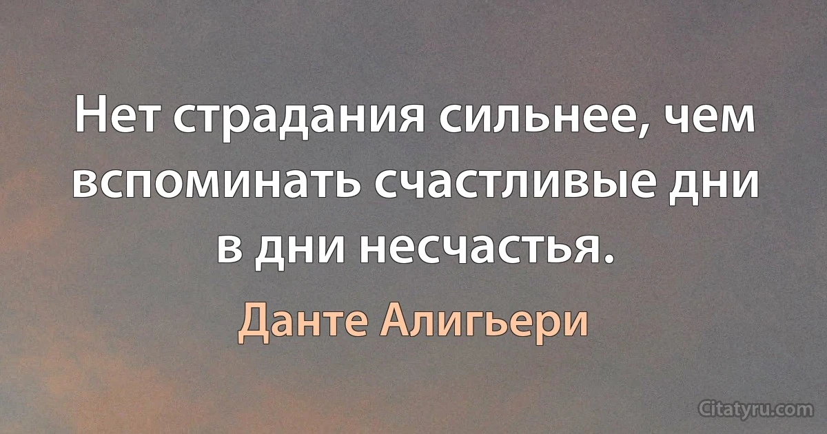 Нет страдания сильнее, чем вспоминать счастливые дни в дни несчастья. (Данте Алигьери)