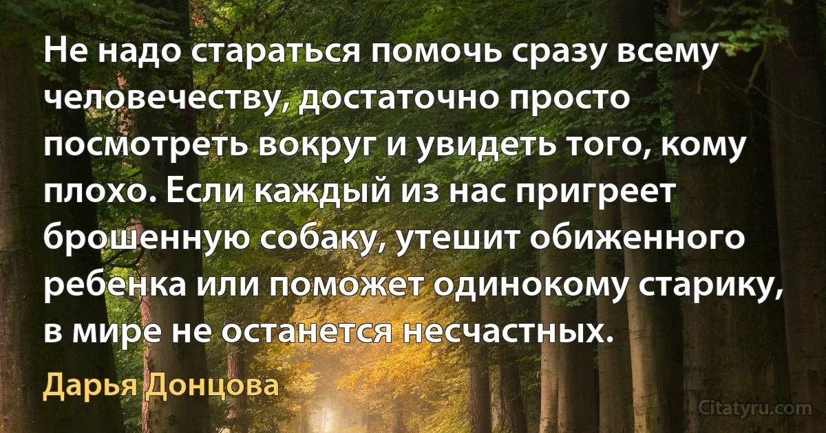 Не надо стараться помочь сразу всему человечеству, достаточно просто посмотреть вокруг и увидеть того, кому плохо. Если каждый из нас пригреет брошенную собаку, утешит обиженного ребенка или поможет одинокому старику, в мире не останется несчастных. (Дарья Донцова)