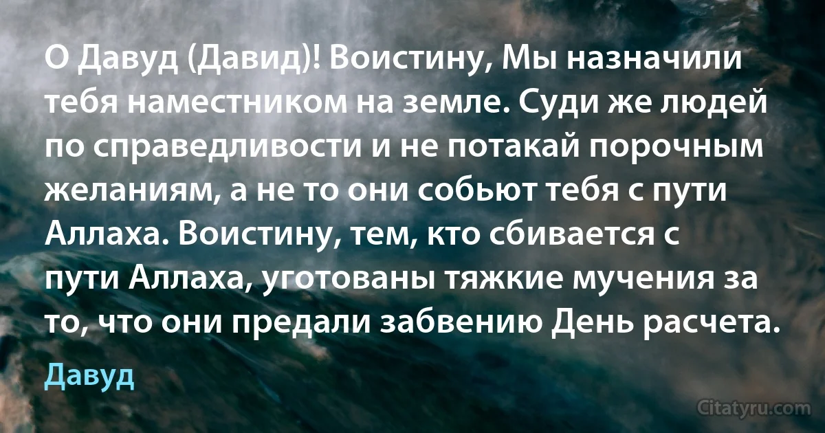 О Давуд (Давид)! Воистину, Мы назначили тебя наместником на земле. Суди же людей по справедливости и не потакай порочным желаниям, а не то они собьют тебя с пути Аллаха. Воистину, тем, кто сбивается с пути Аллаха, уготованы тяжкие мучения за то, что они предали забвению День расчета. (Давуд)