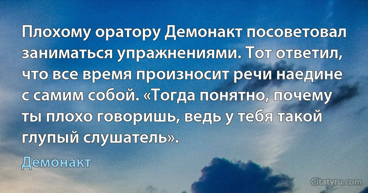 Плохому оратору Демонакт посоветовал заниматься упражнениями. Тот ответил, что все время произносит речи наедине с самим собой. «Тогда понятно, почему ты плохо говоришь, ведь у тебя такой глупый слушатель». (Демонакт)