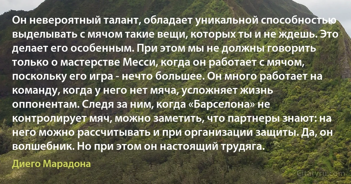 Он невероятный талант, обладает уникальной способностью выделывать с мячом такие вещи, которых ты и не ждешь. Это делает его особенным. При этом мы не должны говорить только о мастерстве Месси, когда он работает с мячом, поскольку его игра - нечто большее. Он много работает на команду, когда у него нет мяча, усложняет жизнь оппонентам. Следя за ним, когда «Барселона» не контролирует мяч, можно заметить, что партнеры знают: на него можно рассчитывать и при организации защиты. Да, он волшебник. Но при этом он настоящий трудяга. (Диего Марадона)