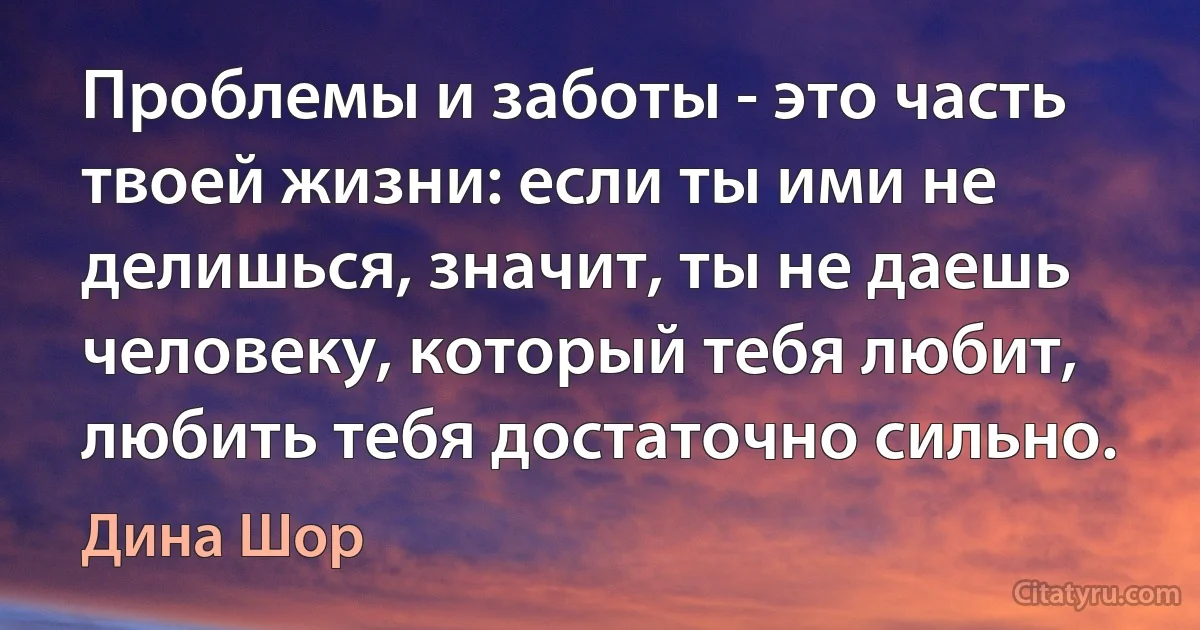 Проблемы и заботы - это часть твоей жизни: если ты ими не делишься, значит, ты не даешь человеку, который тебя любит, любить тебя достаточно сильно. (Дина Шор)