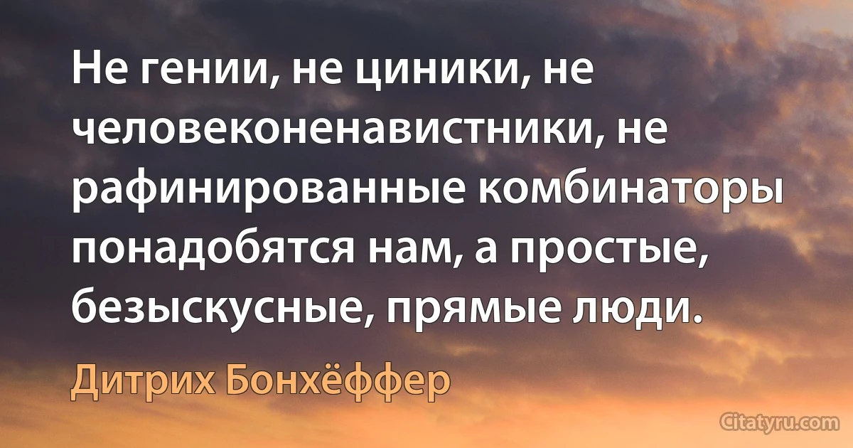 Не гении, не циники, не человеконенавистники, не рафинированные комбинаторы понадобятся нам, а простые, безыскусные, прямые люди. (Дитрих Бонхёффер)