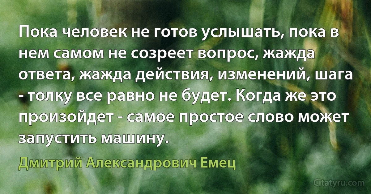 Пока человек не готов услышать, пока в нем самом не созреет вопрос, жажда ответа, жажда действия, изменений, шага - толку все равно не будет. Когда же это произойдет - самое простое слово может запустить машину. (Дмитрий Александрович Емец)