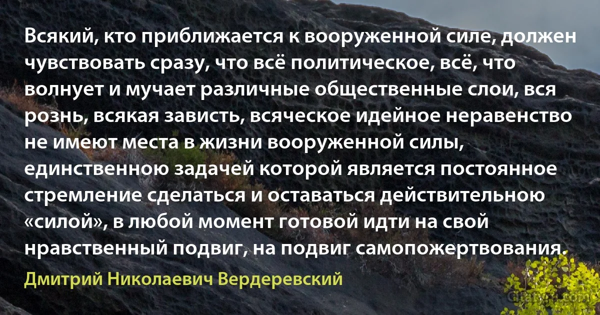 Всякий, кто приближается к вооруженной силе, должен чувствовать сразу, что всё политическое, всё, что волнует и мучает различные общественные слои, вся рознь, всякая зависть, всяческое идейное неравенство не имеют места в жизни вооруженной силы, единственною задачей которой является постоянное стремление сделаться и оставаться действительною «силой», в любой момент готовой идти на свой нравственный подвиг, на подвиг самопожертвования. (Дмитрий Николаевич Вердеревский)