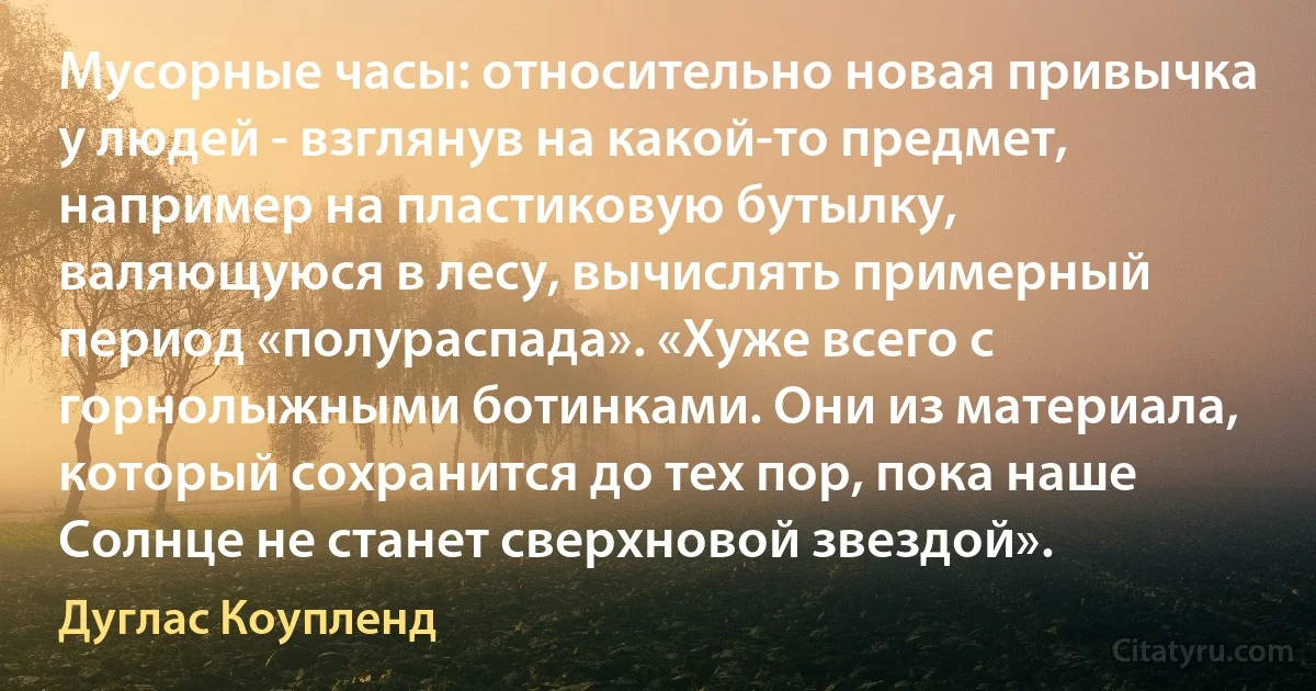 Мусорные часы: относительно новая привычка у людей - взглянув на какой-то предмет, например на пластиковую бутылку, валяющуюся в лесу, вычислять примерный период «полураспада». «Хуже всего с горнолыжными ботинками. Они из материала, который сохранится до тех пор, пока наше Солнце не станет сверхновой звездой». (Дуглас Коупленд)