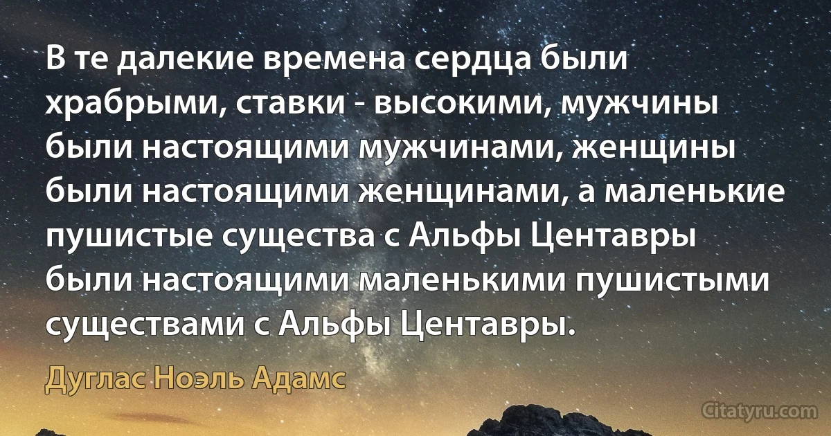 В те далекие времена сердца были храбрыми, ставки - высокими, мужчины были настоящими мужчинами, женщины были настоящими женщинами, а маленькие пушистые существа с Альфы Центавры были настоящими маленькими пушистыми существами с Альфы Центавры. (Дуглас Ноэль Адамс)