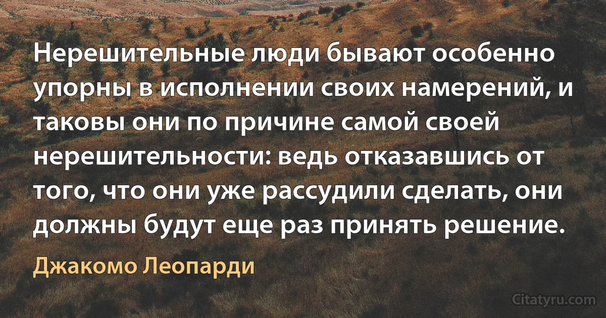 Нерешительные люди бывают особенно упорны в исполнении своих намерений, и таковы они по причине самой своей нерешительности: ведь отказавшись от того, что они уже рассудили сделать, они должны будут еще раз принять решение. (Джакомо Леопарди)