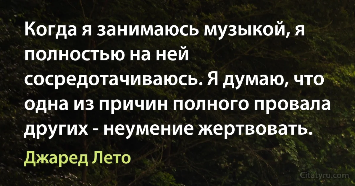 Когда я занимаюсь музыкой, я полностью на ней сосредотачиваюсь. Я думаю, что одна из причин полного провала других - неумение жертвовать. (Джаред Лето)