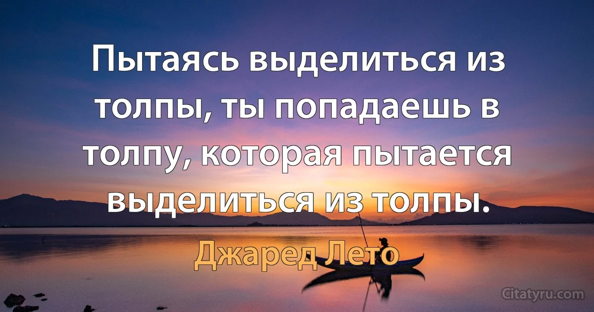 Пытаясь выделиться из толпы, ты попадаешь в толпу, которая пытается выделиться из толпы. (Джаред Лето)