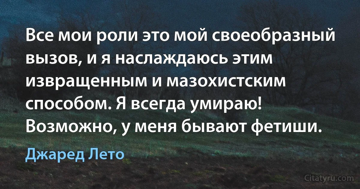 Все мои роли это мой своеобразный вызов, и я наслаждаюсь этим извращенным и мазохистским способом. Я всегда умираю! Возможно, у меня бывают фетиши. (Джаред Лето)