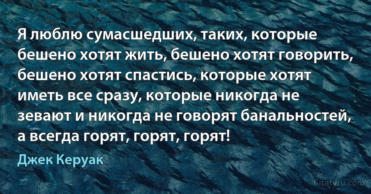 Я люблю сумасшедших, таких, которые бешено хотят жить, бешено хотят говорить, бешено хотят спастись, которые хотят иметь все сразу, которые никогда не зевают и никогда не говорят банальностей, а всегда горят, горят, горят! (Джек Керуак)