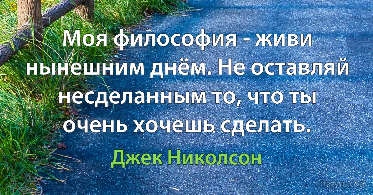 Моя философия - живи нынешним днём. Не оставляй несделанным то, что ты очень хочешь сделать. (Джек Николсон)