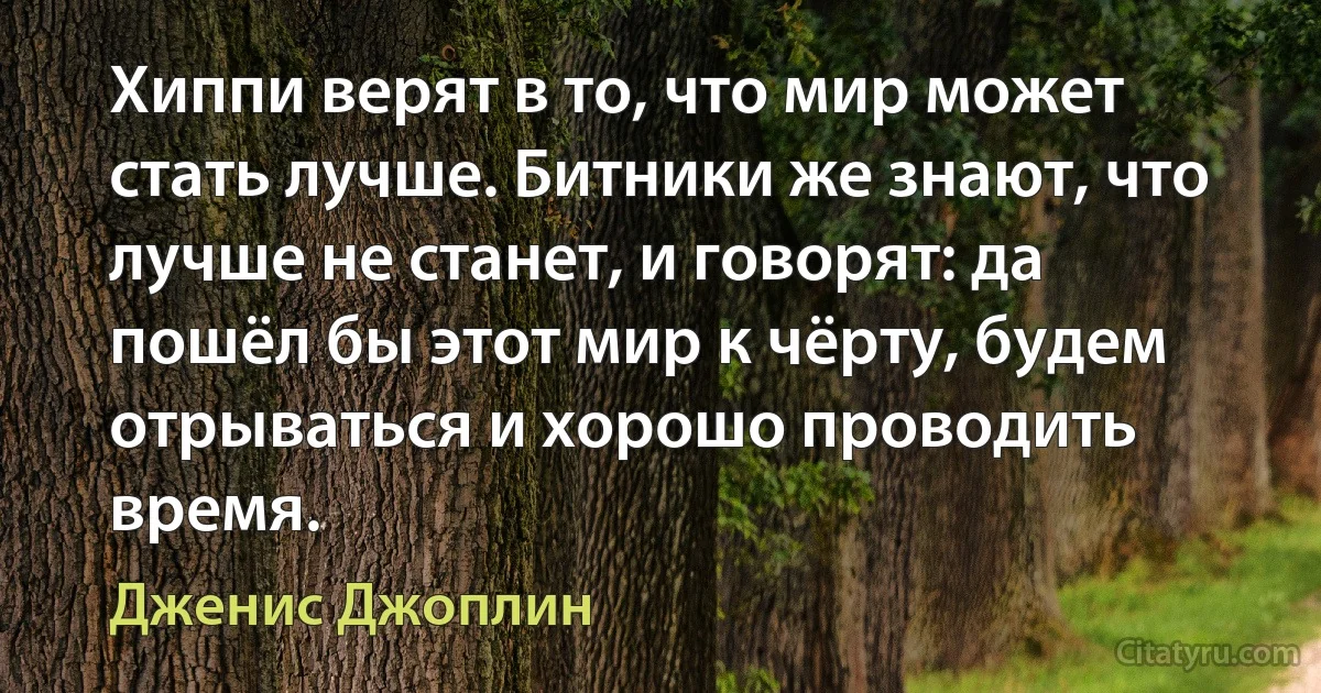 Хиппи верят в то, что мир может стать лучше. Битники же знают, что лучше не станет, и говорят: да пошёл бы этот мир к чёрту, будем отрываться и хорошо проводить время. (Дженис Джоплин)