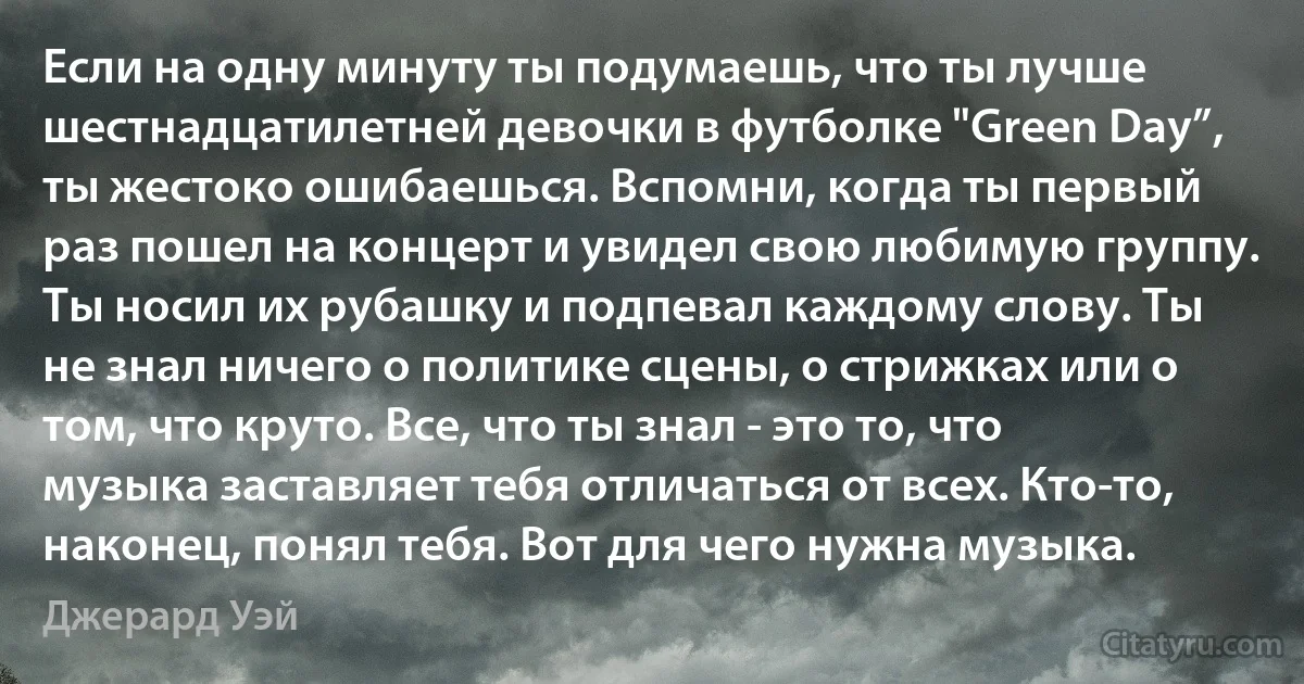 Если на одну минуту ты подумаешь, что ты лучше шестнадцатилетней девочки в футболке "Green Day”, ты жестоко ошибаешься. Вспомни, когда ты первый раз пошел на концерт и увидел свою любимую группу. Ты носил их рубашку и подпевал каждому слову. Ты не знал ничего о политике сцены, о стрижках или о том, что круто. Все, что ты знал - это то, что музыка заставляет тебя отличаться от всех. Кто-то, наконец, понял тебя. Вот для чего нужна музыка. (Джерард Уэй)