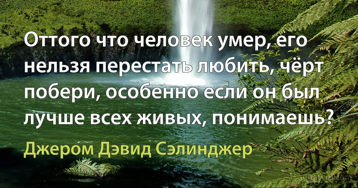 Оттого что человек умер, его нельзя перестать любить, чёрт побери, особенно если он был лучше всех живых, понимаешь? (Джером Дэвид Сэлинджер)