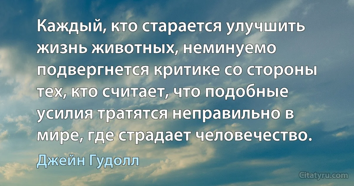 Каждый, кто старается улучшить жизнь животных, неминуемо подвергнется критике со стороны тех, кто считает, что подобные усилия тратятся неправильно в мире, где страдает человечество. (Джейн Гудолл)