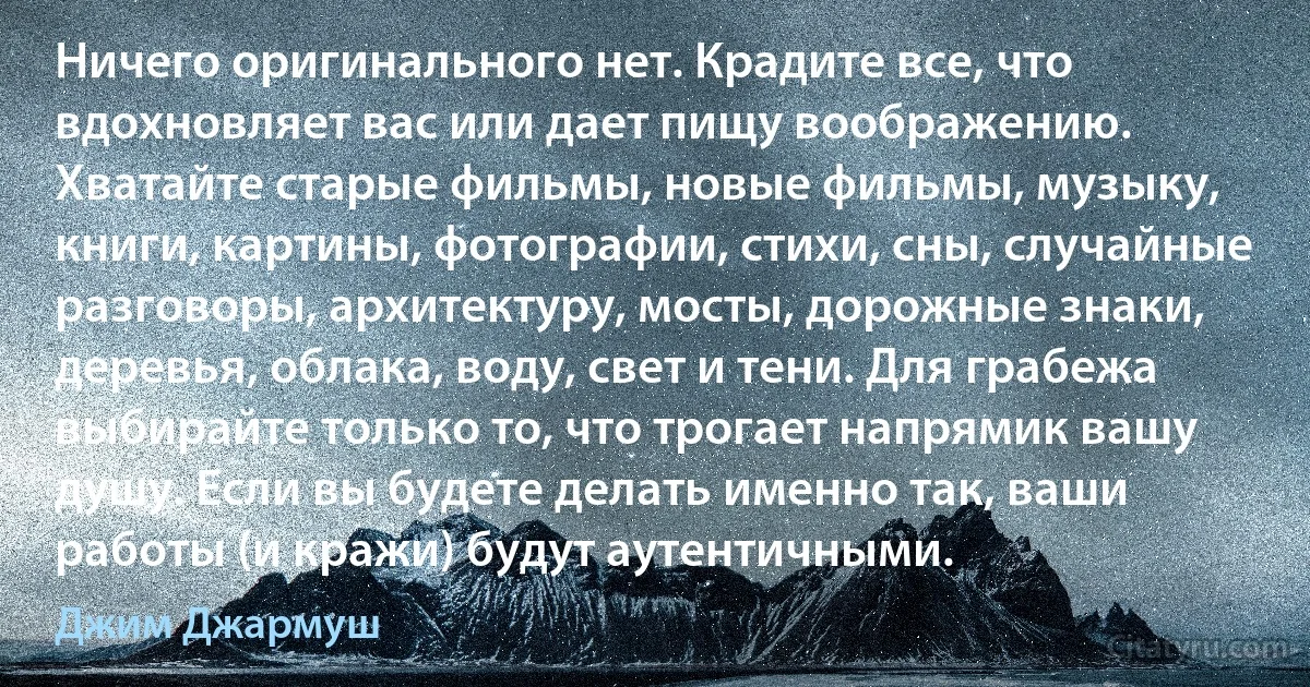 Ничего оригинального нет. Крадите все, что вдохновляет вас или дает пищу воображению. Хватайте старые фильмы, новые фильмы, музыку, книги, картины, фотографии, стихи, сны, случайные разговоры, архитектуру, мосты, дорожные знаки, деревья, облака, воду, свет и тени. Для грабежа выбирайте только то, что трогает напрямик вашу душу. Если вы будете делать именно так, ваши работы (и кражи) будут аутентичными. (Джим Джармуш)