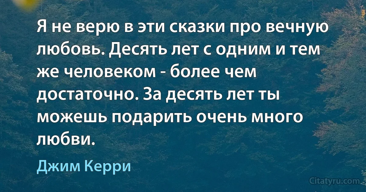 Я не верю в эти сказки про вечную любовь. Десять лет с одним и тем же человеком - более чем достаточно. За десять лет ты можешь подарить очень много любви. (Джим Керри)