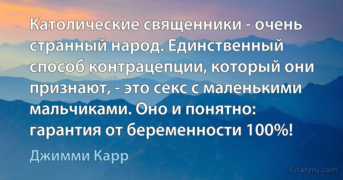 Католические священники - очень странный народ. Единственный способ контрацепции, который они признают, - это секс с маленькими мальчиками. Оно и понятно: гарантия от беременности 100%! (Джимми Карр)