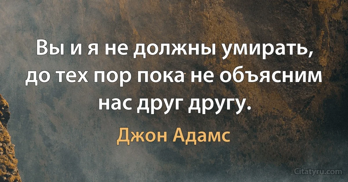 Вы и я не должны умирать, до тех пор пока не объясним нас друг другу. (Джон Адамс)