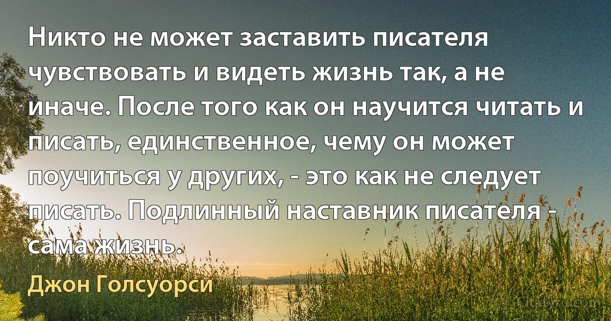 Никто не может заставить писателя чувствовать и видеть жизнь так, а не иначе. После того как он научится читать и писать, единственное, чему он может поучиться у других, - это как не следует писать. Подлинный наставник писателя - сама жизнь. (Джон Голсуорси)