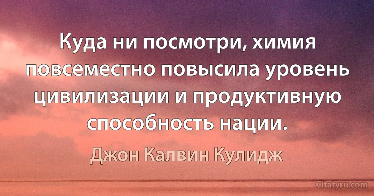 Куда ни посмотри, химия повсеместно повысила уровень цивилизации и продуктивную способность нации. (Джон Калвин Кулидж)