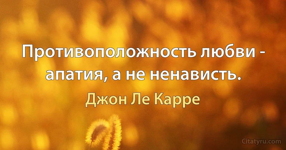 Противоположность любви - апатия, а не ненависть. (Джон Ле Карре)