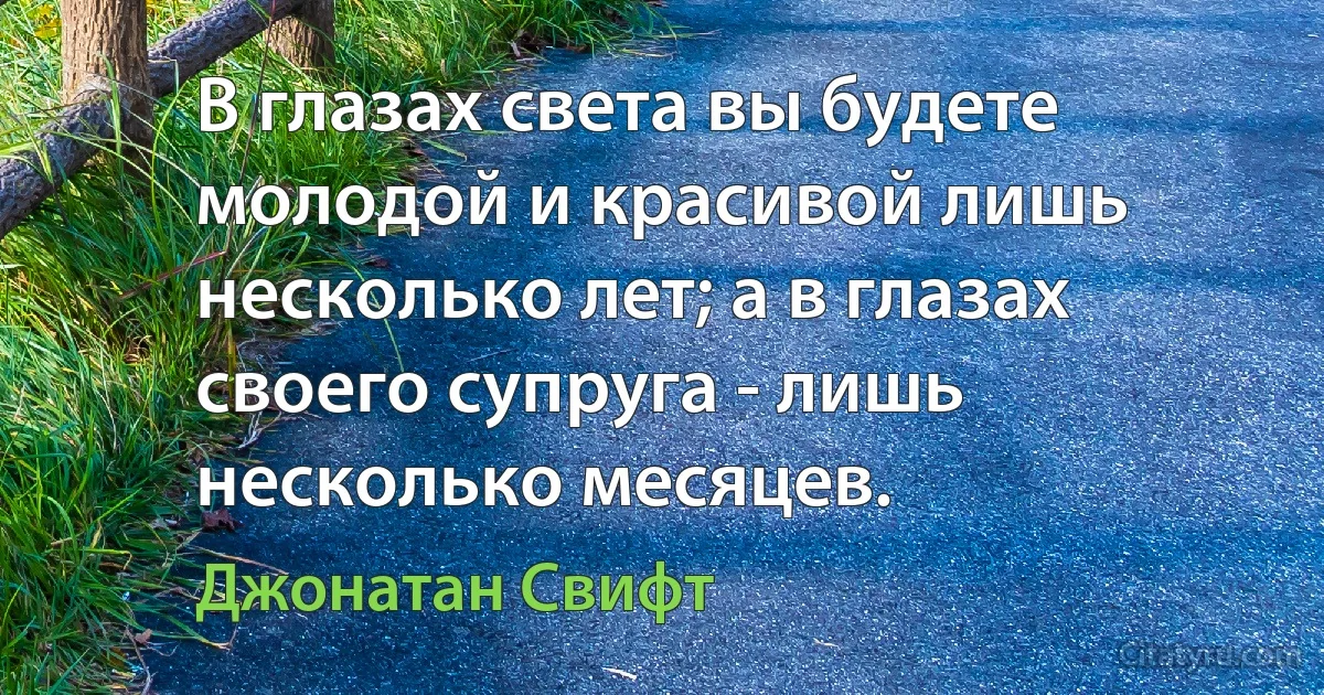 В глазах света вы будете молодой и красивой лишь несколько лет; а в глазах своего супруга - лишь несколько месяцев. (Джонатан Свифт)