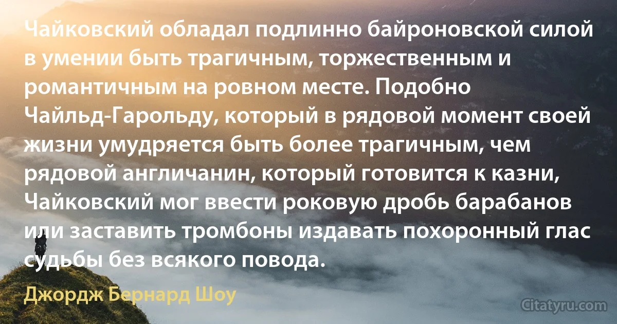 Чайковский обладал подлинно байроновской силой в умении быть трагичным, торжественным и романтичным на ровном месте. Подобно Чайльд-Гарольду, который в рядовой момент своей жизни умудряется быть более трагичным, чем рядовой англичанин, который готовится к казни, Чайковский мог ввести роковую дробь барабанов или заставить тромбоны издавать похоронный глас судьбы без всякого повода. (Джордж Бернард Шоу)