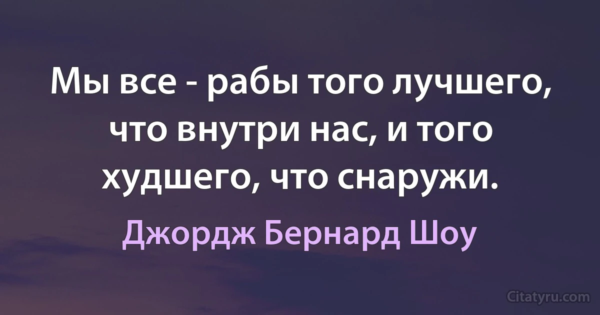 Мы все - рабы того лучшего, что внутри нас, и того худшего, что снаружи. (Джордж Бернард Шоу)