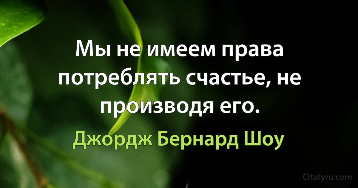 Мы не имеем права потреблять счастье, не производя его. (Джордж Бернард Шоу)