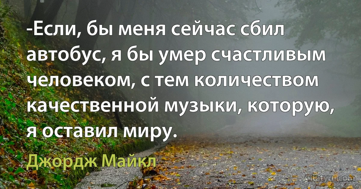 -Если, бы меня сейчас сбил автобус, я бы умер счастливым человеком, с тем количеством качественной музыки, которую, я оставил миру. (Джордж Майкл)