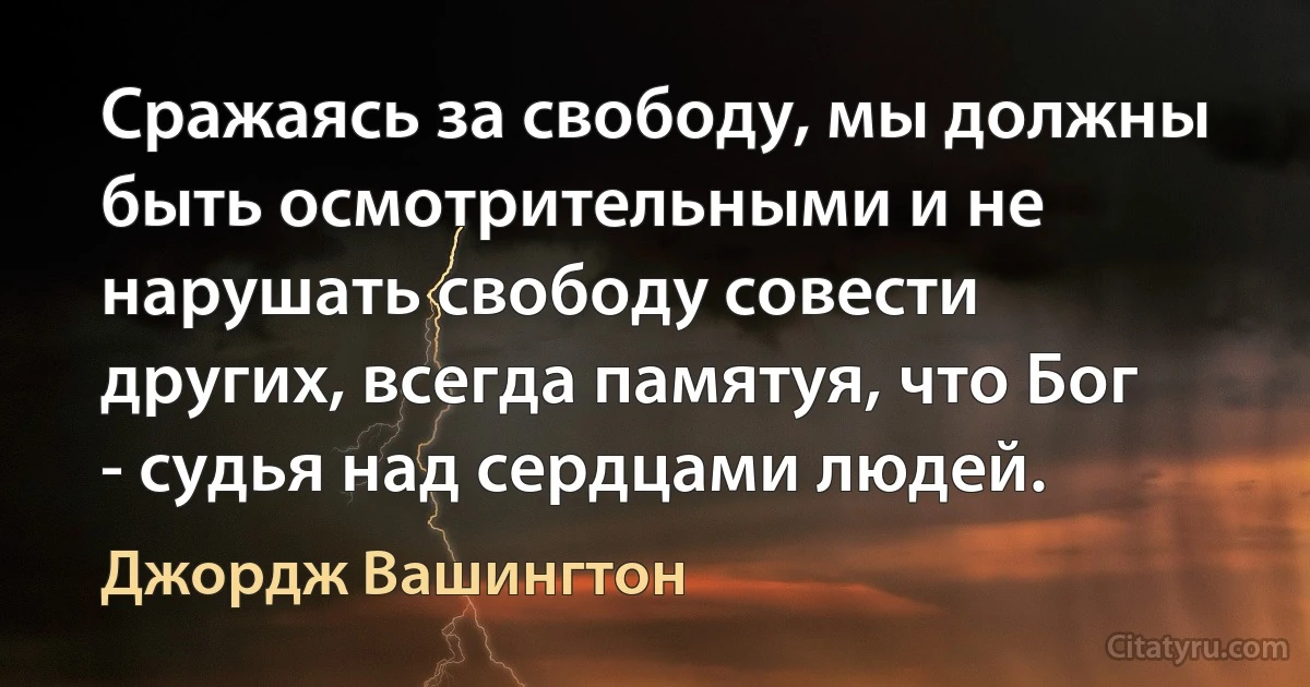 Сражаясь за свободу, мы должны быть осмотрительными и не нарушать свободу совести других, всегда памятуя, что Бог - судья над сердцами людей. (Джордж Вашингтон)