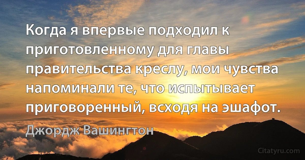 Когда я впервые подходил к приготовленному для главы правительства креслу, мои чувства напоминали те, что испытывает приговоренный, всходя на эшафот. (Джордж Вашингтон)