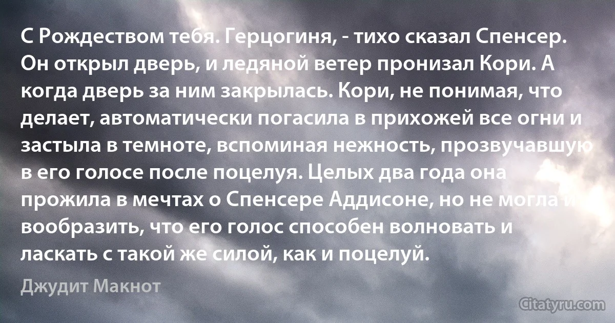 С Рождеством тебя. Герцогиня, - тихо сказал Спенсер. Он открыл дверь, и ледяной ветер пронизал Кори. А когда дверь за ним закрылась. Кори, не понимая, что делает, автоматически погасила в прихожей все огни и застыла в темноте, вспоминая нежность, прозвучавшую в его голосе после поцелуя. Целых два года она прожила в мечтах о Спенсере Аддисоне, но не могла и вообразить, что его голос способен волновать и ласкать с такой же силой, как и поцелуй. (Джудит Макнот)