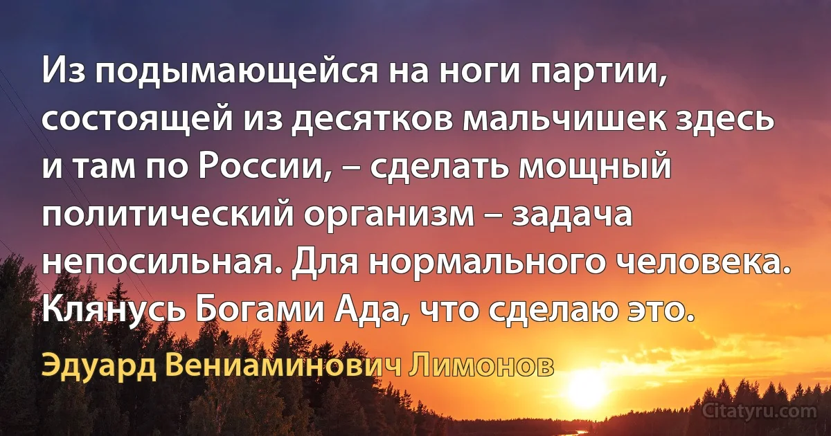 Из подымающейся на ноги партии, состоящей из десятков мальчишек здесь и там по России, – сделать мощный политический организм – задача непосильная. Для нормального человека. Клянусь Богами Ада, что сделаю это. (Эдуард Вениаминович Лимонов)