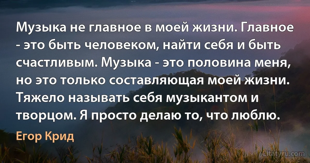 Музыка не главное в моей жизни. Главное - это быть человеком, найти себя и быть счастливым. Музыка - это половина меня, но это только составляющая моей жизни. Тяжело называть себя музыкантом и творцом. Я просто делаю то, что люблю. (Егор Крид)