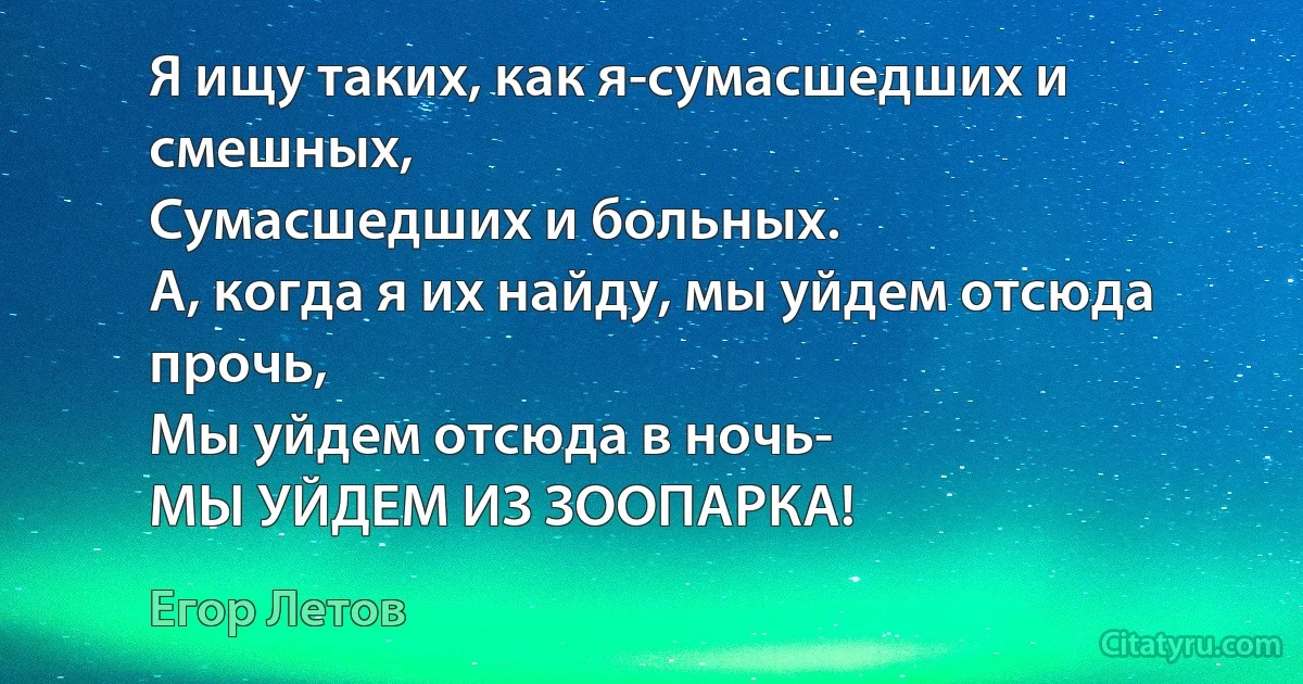 Я ищу таких, как я-сумасшедших и смешных,
Сумасшедших и больных.
А, когда я их найду, мы уйдем отсюда прочь,
Мы уйдем отсюда в ночь-
МЫ УЙДЕМ ИЗ ЗООПАРКА! (Егор Летов)