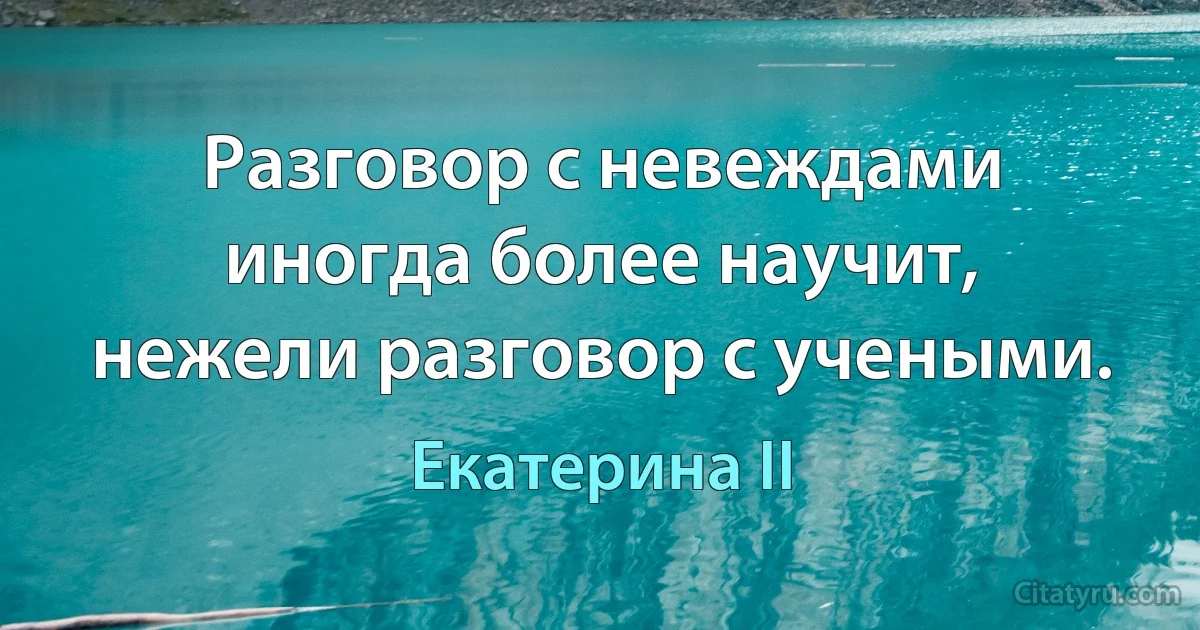 Разговор с невеждами иногда более научит, нежели разговор с учеными. (Екатерина II)